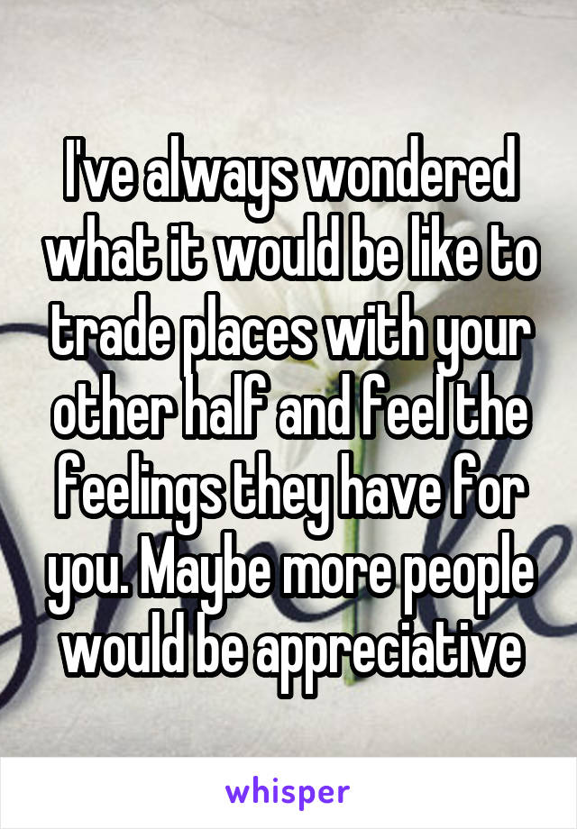 I've always wondered what it would be like to trade places with your other half and feel the feelings they have for you. Maybe more people would be appreciative
