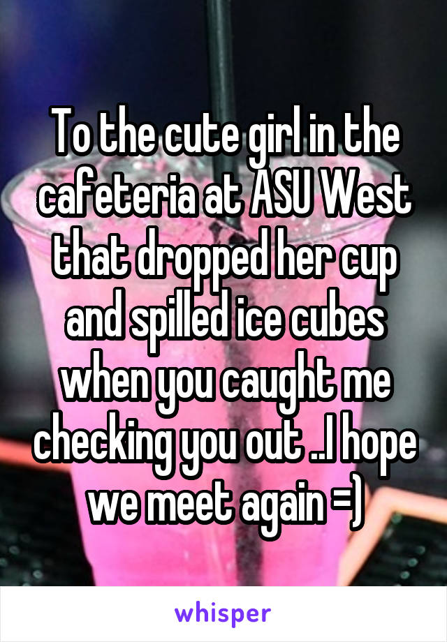 To the cute girl in the cafeteria at ASU West that dropped her cup and spilled ice cubes when you caught me checking you out ..I hope we meet again =)