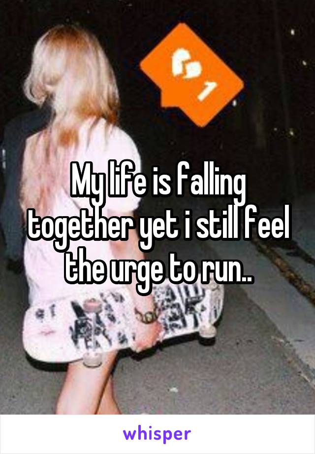 My life is falling together yet i still feel the urge to run..