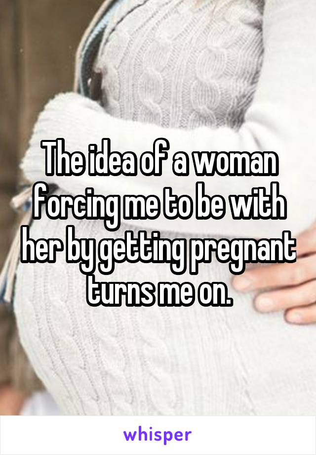 The idea of a woman forcing me to be with her by getting pregnant turns me on.