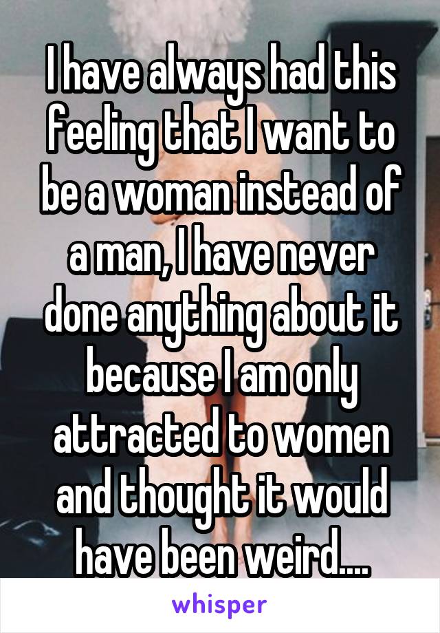 I have always had this feeling that I want to be a woman instead of a man, I have never done anything about it because I am only attracted to women and thought it would have been weird....