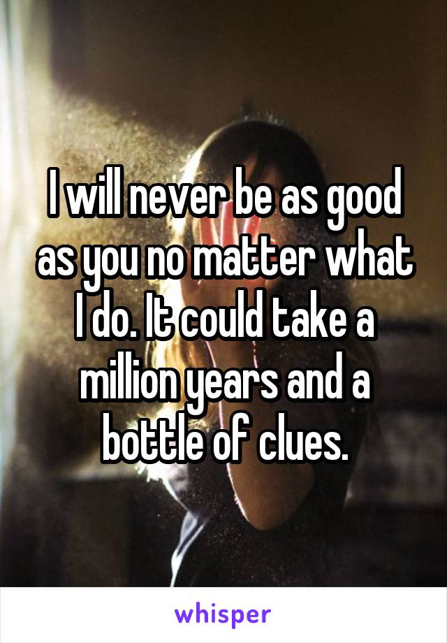 I will never be as good as you no matter what I do. It could take a million years and a bottle of clues.