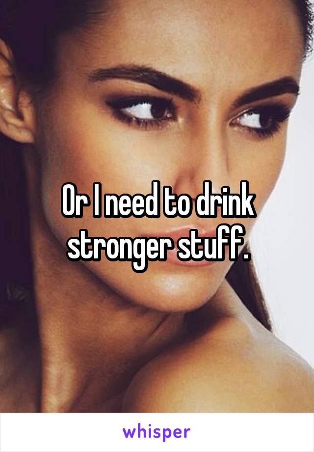 Or I need to drink stronger stuff.