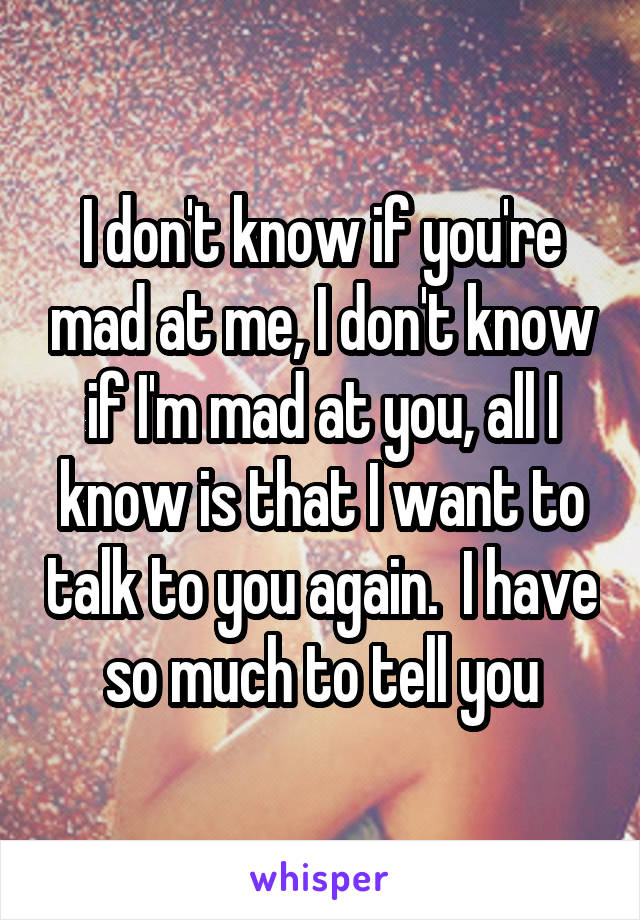 I don't know if you're mad at me, I don't know if I'm mad at you, all I know is that I want to talk to you again.  I have so much to tell you