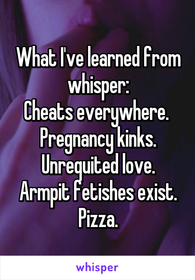 What I've learned from whisper:
Cheats everywhere. 
Pregnancy kinks.
Unrequited love.
Armpit fetishes exist.
Pizza.
