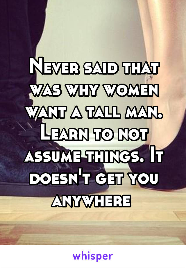 Never said that was why women want a tall man. Learn to not assume things. It doesn't get you anywhere 