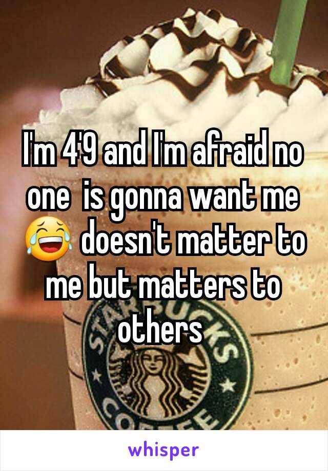 I'm 4'9 and I'm afraid no one  is gonna want me 😂 doesn't matter to me but matters to others 