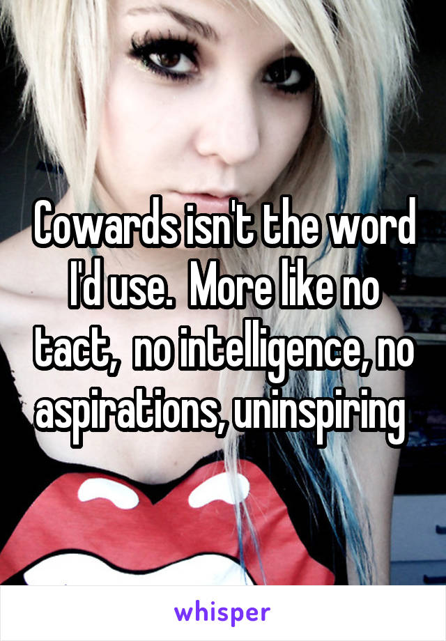 Cowards isn't the word I'd use.  More like no tact,  no intelligence, no aspirations, uninspiring 