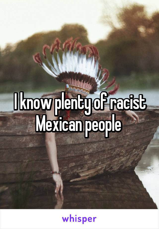 I know plenty of racist Mexican people 
