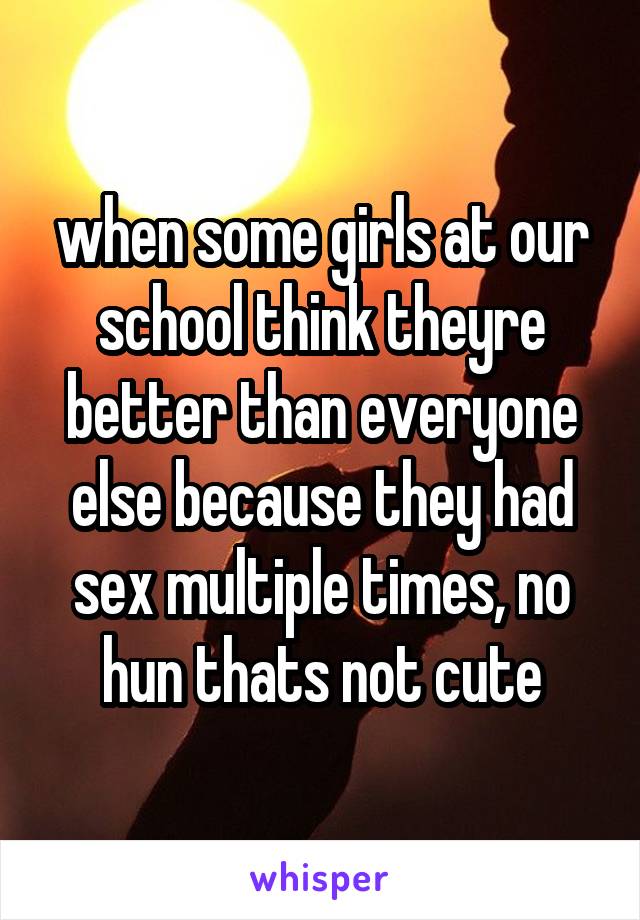 when some girls at our school think theyre better than everyone else because they had sex multiple times, no hun thats not cute