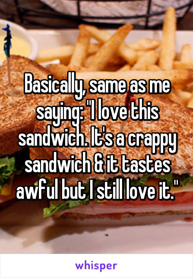 Basically, same as me saying: "I love this sandwich. It's a crappy sandwich & it tastes awful but I still love it."