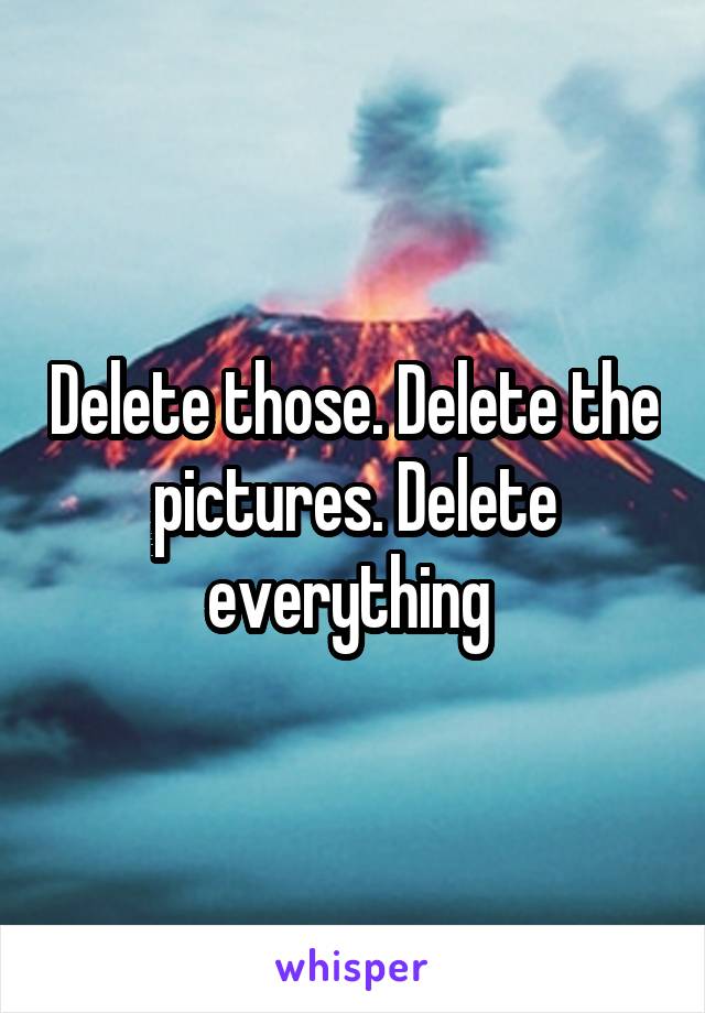 Delete those. Delete the pictures. Delete everything 