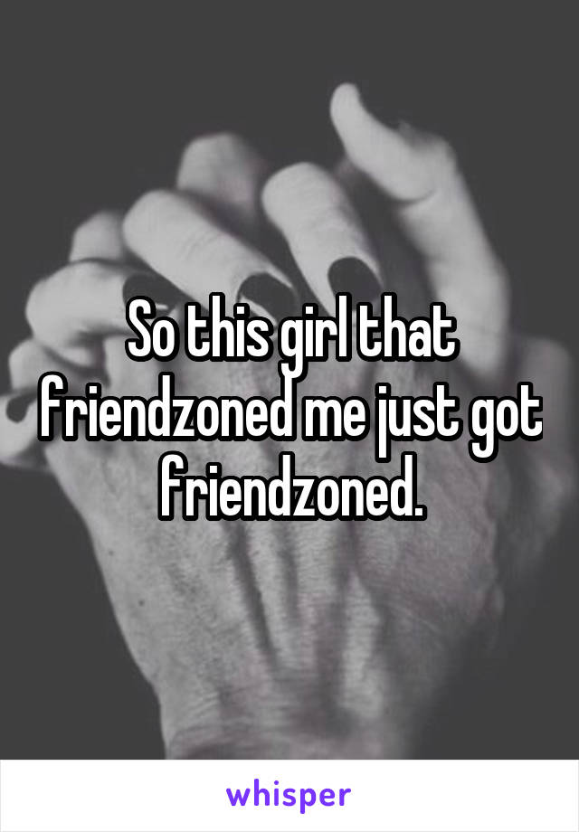 So this girl that friendzoned me just got friendzoned.