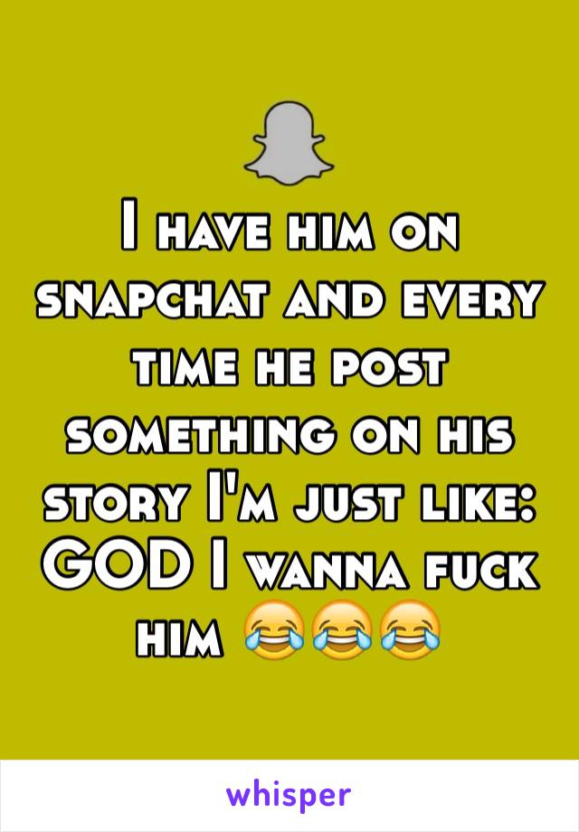 I have him on snapchat and every time he post something on his story I'm just like: GOD I wanna fuck him 😂😂😂