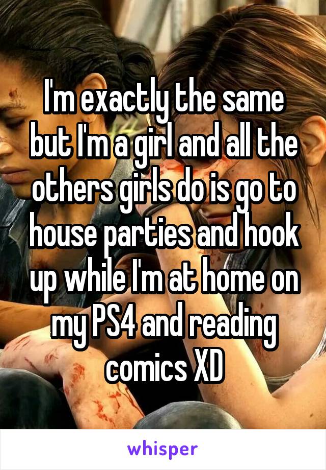 I'm exactly the same but I'm a girl and all the others girls do is go to house parties and hook up while I'm at home on my PS4 and reading comics XD