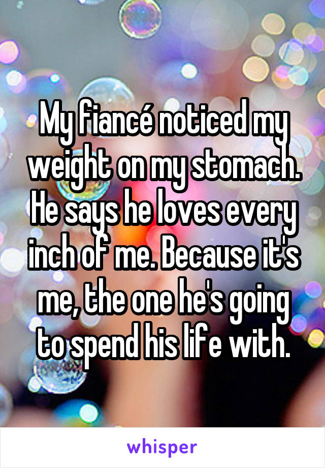 My fiancé noticed my weight on my stomach. He says he loves every inch of me. Because it's me, the one he's going to spend his life with.