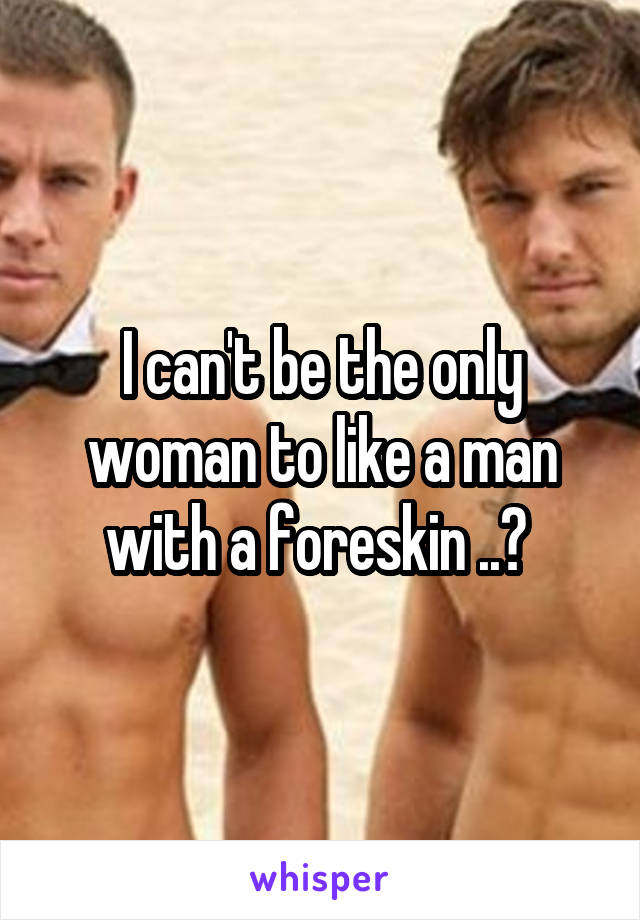 I can't be the only woman to like a man with a foreskin ..? 