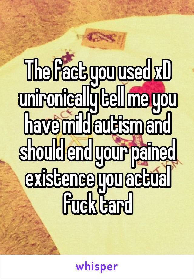 The fact you used xD unironically tell me you have mild autism and should end your pained existence you actual fuck tard