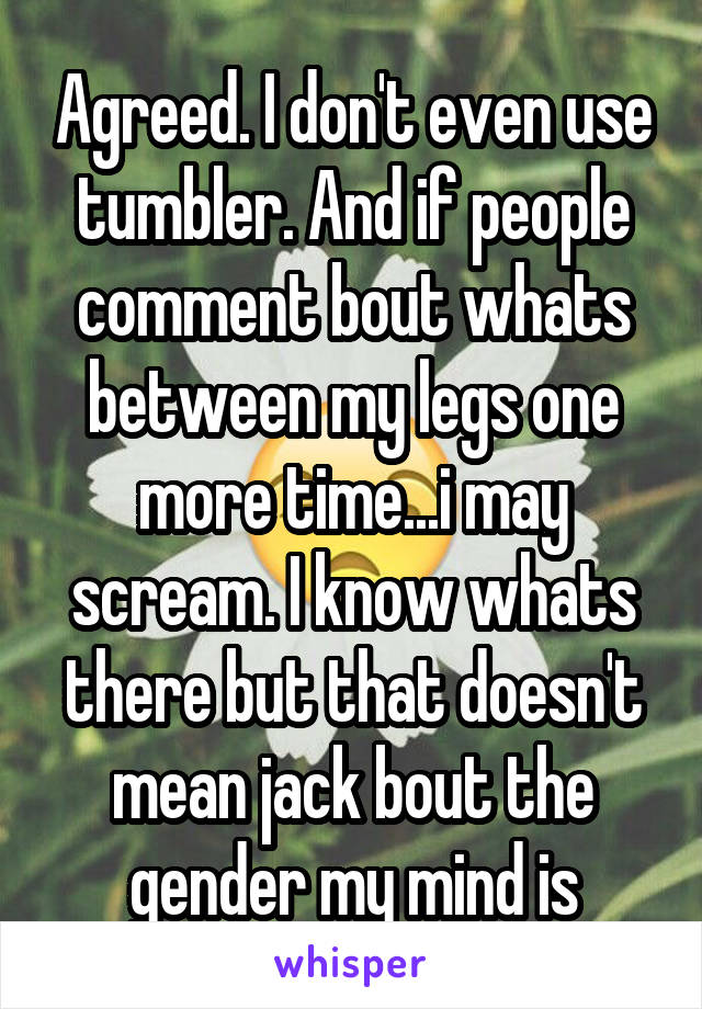 Agreed. I don't even use tumbler. And if people comment bout whats between my legs one more time...i may scream. I know whats there but that doesn't mean jack bout the gender my mind is