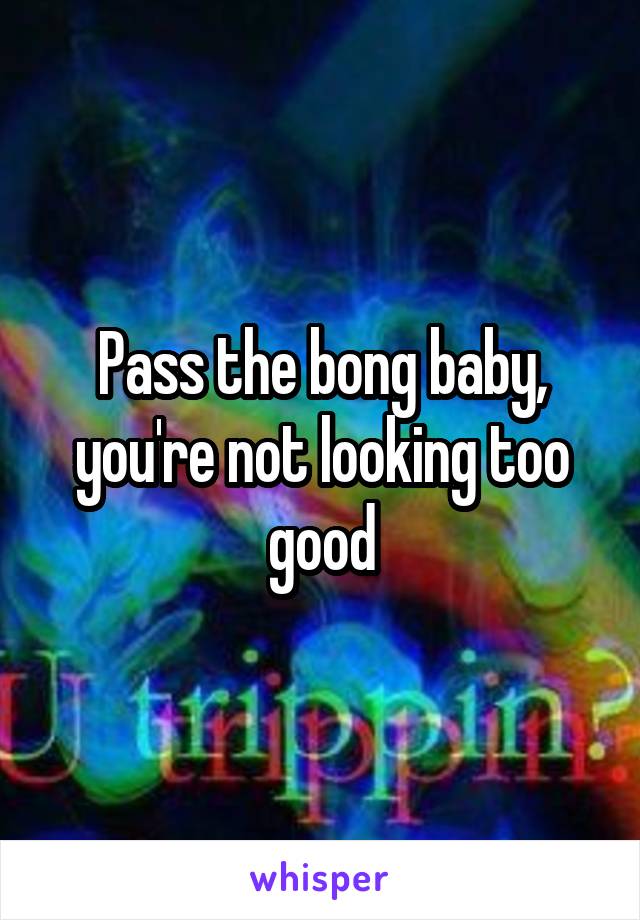 Pass the bong baby, you're not looking too good