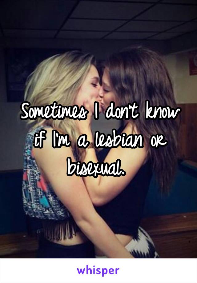 Sometimes I don't know if I'm a lesbian or bisexual. 