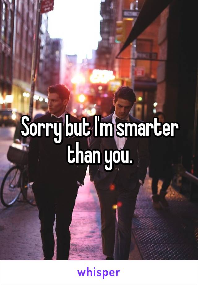 Sorry but I'm smarter than you.