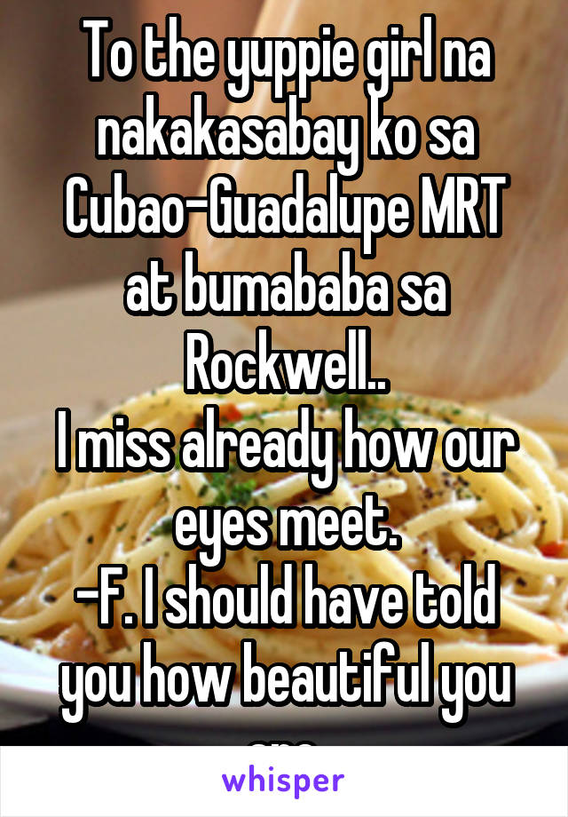 To the yuppie girl na nakakasabay ko sa Cubao-Guadalupe MRT at bumababa sa Rockwell..
I miss already how our eyes meet.
-F. I should have told you how beautiful you are.
