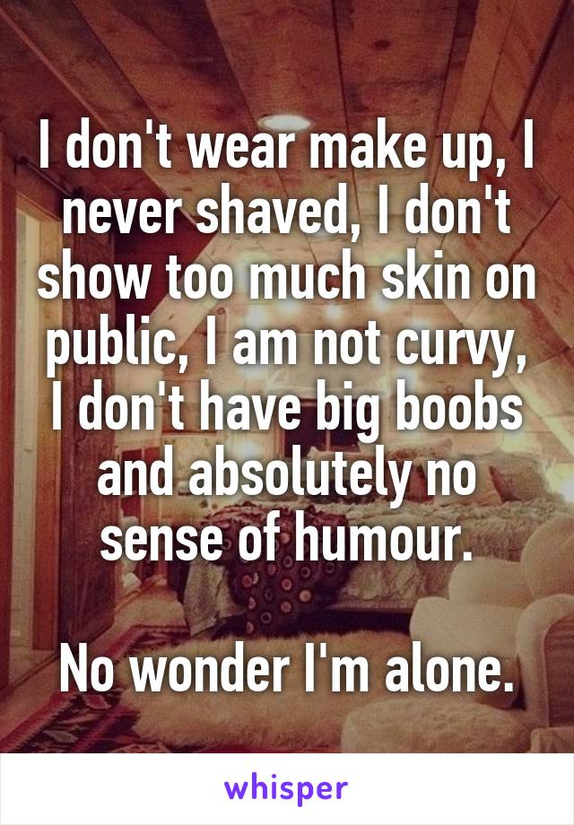 I don't wear make up, I never shaved, I don't show too much skin on public, I am not curvy, I don't have big boobs and absolutely no sense of humour.

No wonder I'm alone.