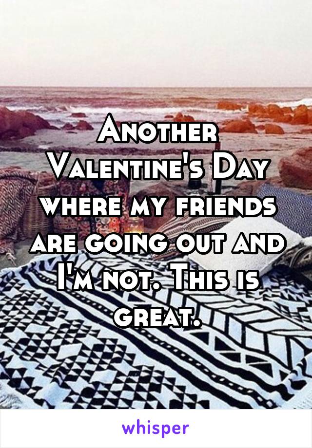 Another Valentine's Day where my friends are going out and I'm not. This is great.