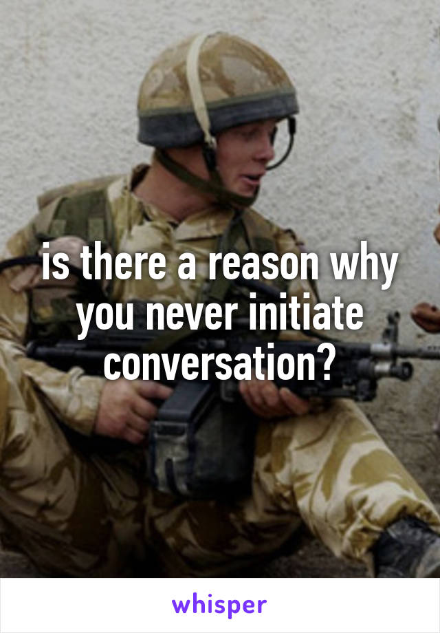 is there a reason why you never initiate conversation?
