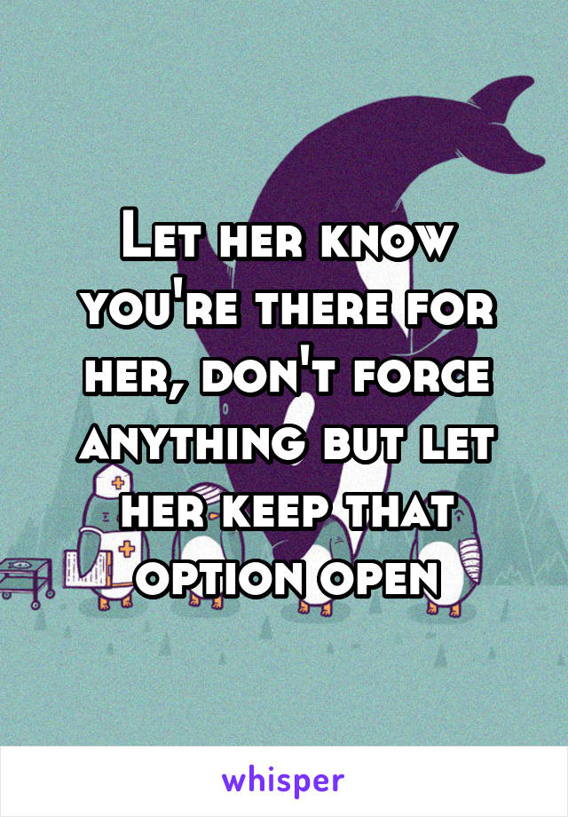 Let her know you're there for her, don't force anything but let her keep that option open