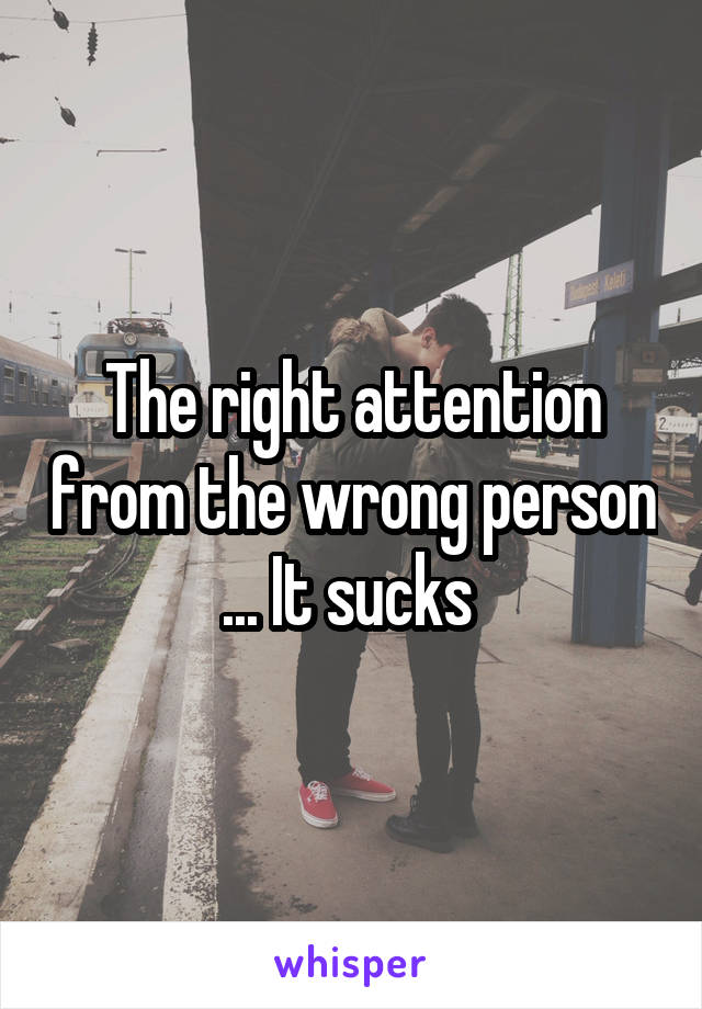 The right attention from the wrong person ... It sucks 