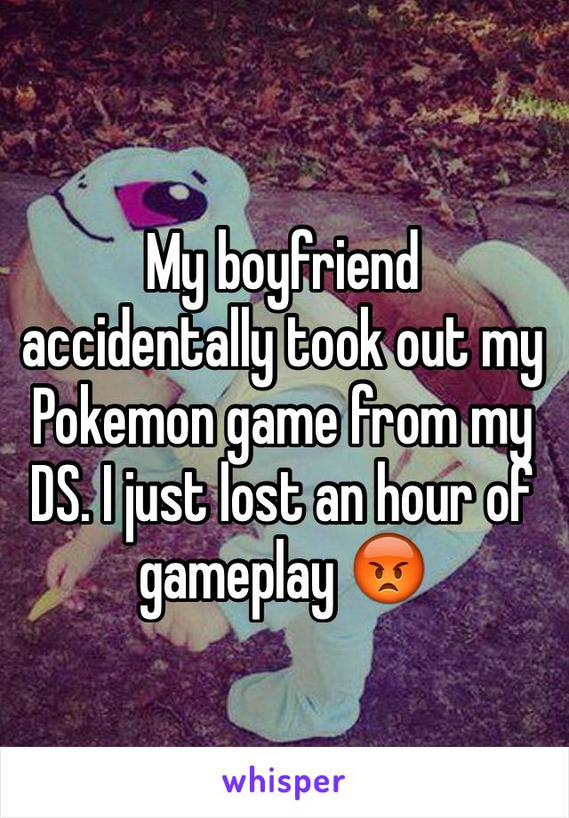 My boyfriend accidentally took out my Pokemon game from my DS. I just lost an hour of gameplay 😡