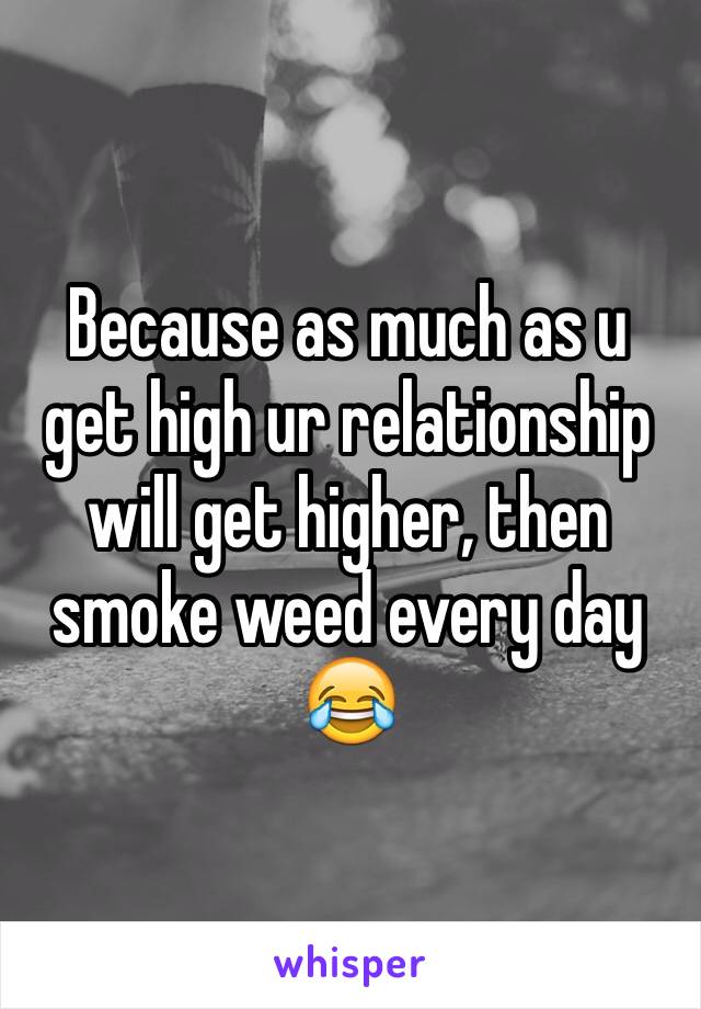 Because as much as u get high ur relationship will get higher, then smoke weed every day 😂