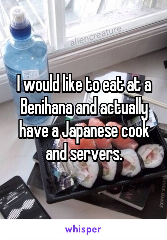 I would like to eat at a Benihana and actually have a Japanese cook and servers.