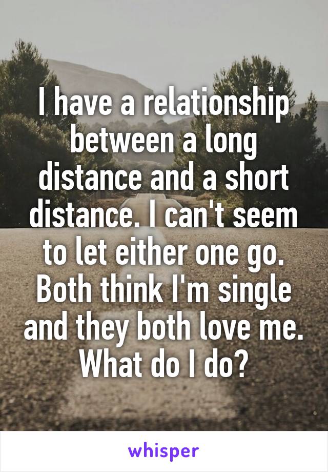 I have a relationship between a long distance and a short distance. I can't seem to let either one go. Both think I'm single and they both love me. What do I do?