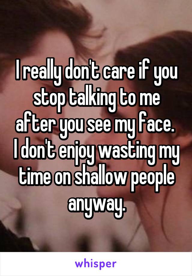 I really don't care if you stop talking to me after you see my face.  I don't enjoy wasting my time on shallow people anyway.