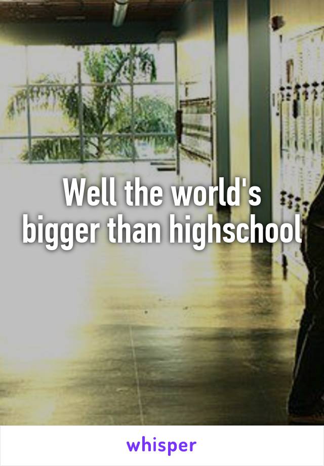 Well the world's bigger than highschool 