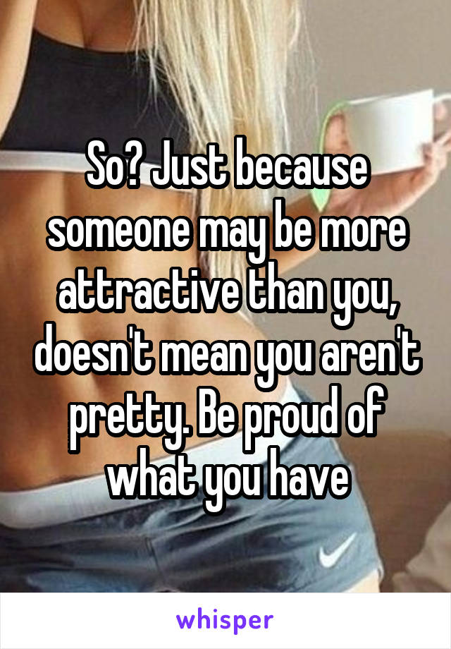 So? Just because someone may be more attractive than you, doesn't mean you aren't pretty. Be proud of what you have