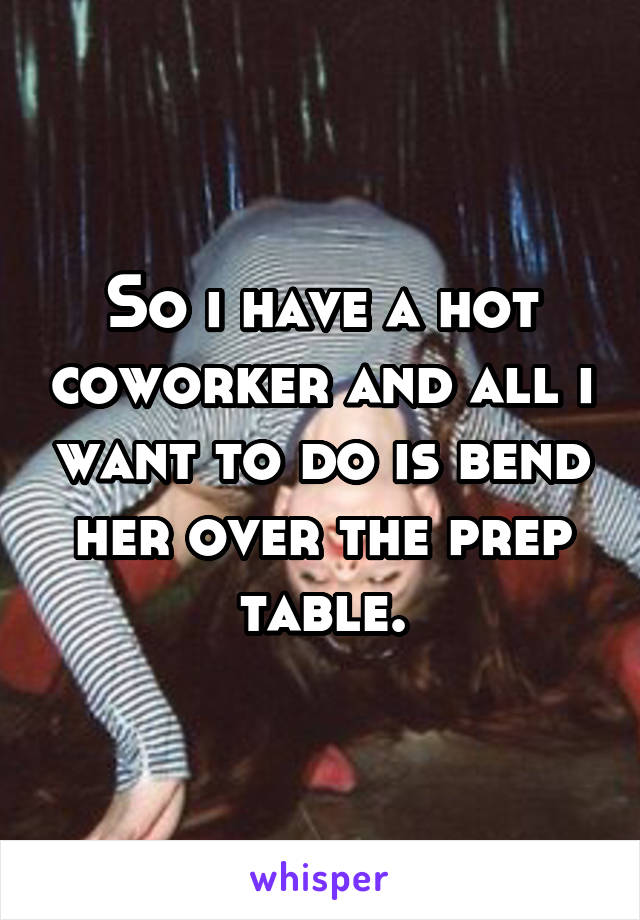 So i have a hot coworker and all i want to do is bend her over the prep table.