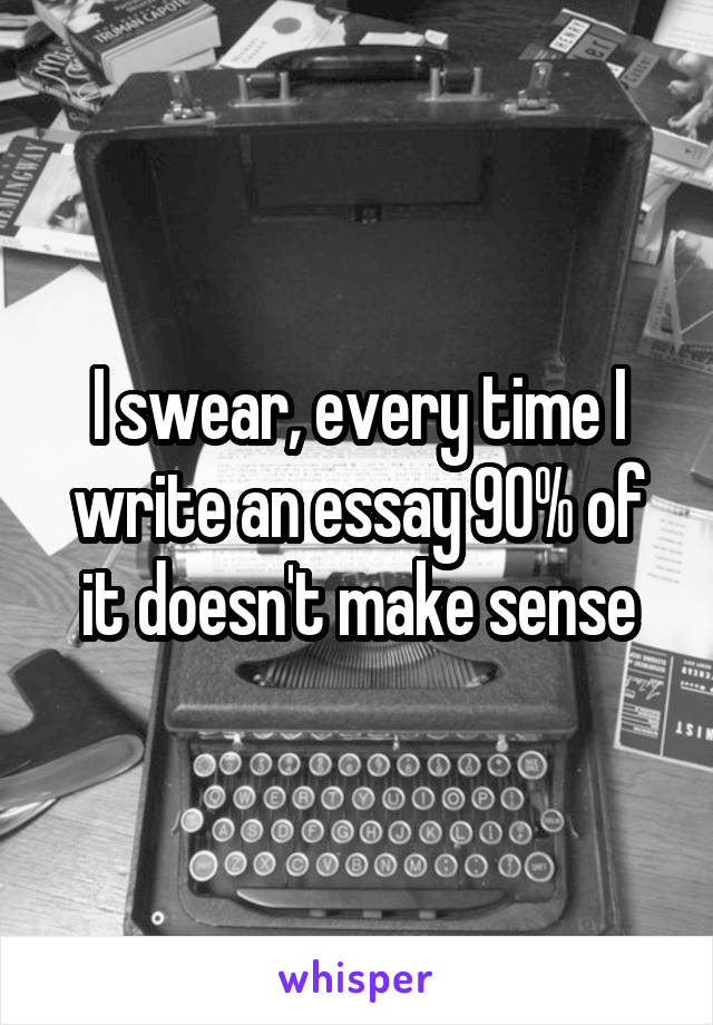 I swear, every time I write an essay 90% of it doesn't make sense