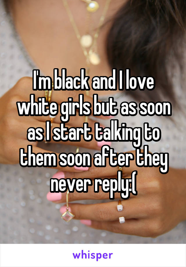 I'm black and I love white girls but as soon as I start talking to them soon after they never reply:(