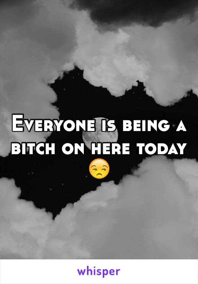 Everyone is being a bitch on here today 😒