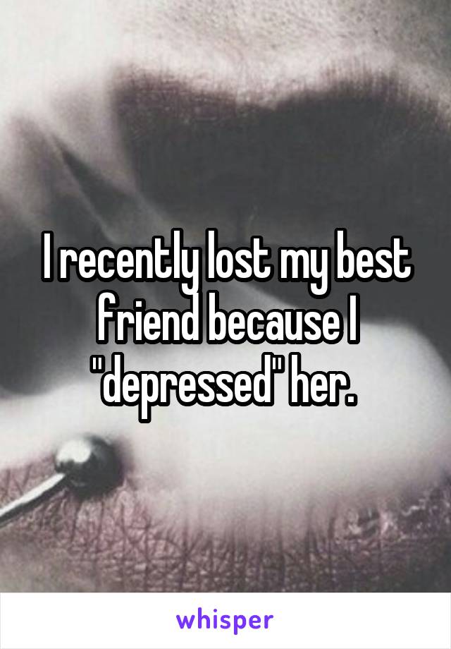 I recently lost my best friend because I "depressed" her. 