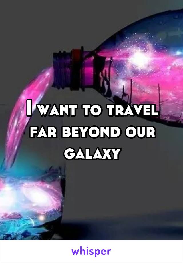I want to travel far beyond our galaxy