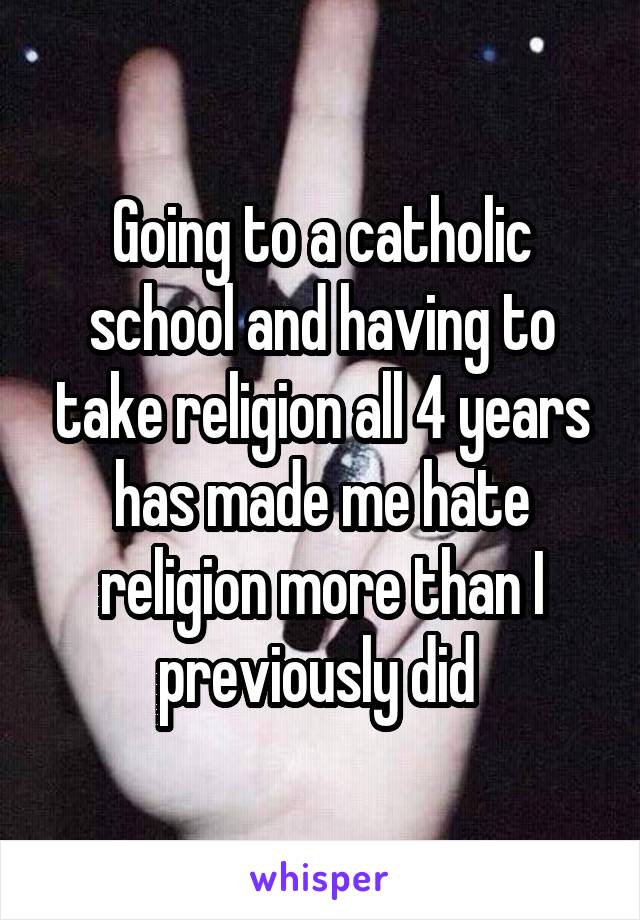Going to a catholic school and having to take religion all 4 years has made me hate religion more than I previously did 