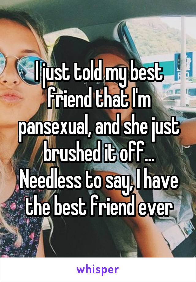 I just told my best friend that I'm pansexual, and she just brushed it off... Needless to say, I have the best friend ever
