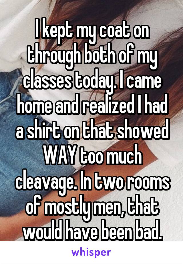 I kept my coat on through both of my classes today. I came home and realized I had a shirt on that showed WAY too much cleavage. In two rooms of mostly men, that would have been bad.