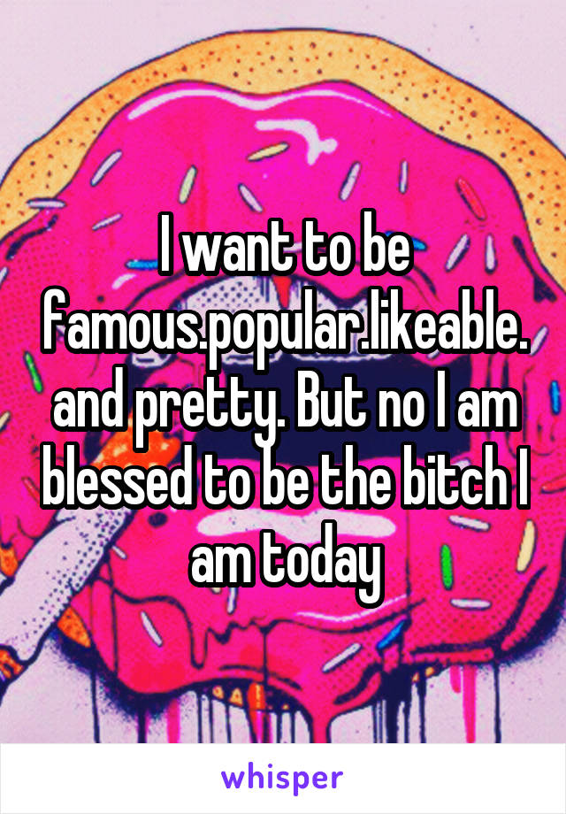 I want to be famous.popular.likeable.and pretty. But no I am blessed to be the bitch I am today