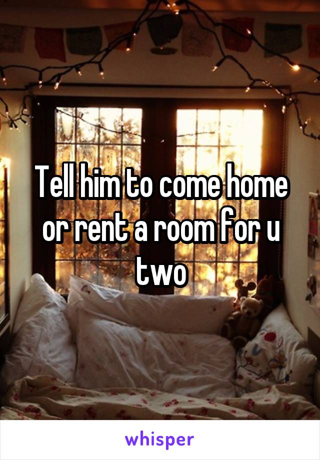 Tell him to come home or rent a room for u two